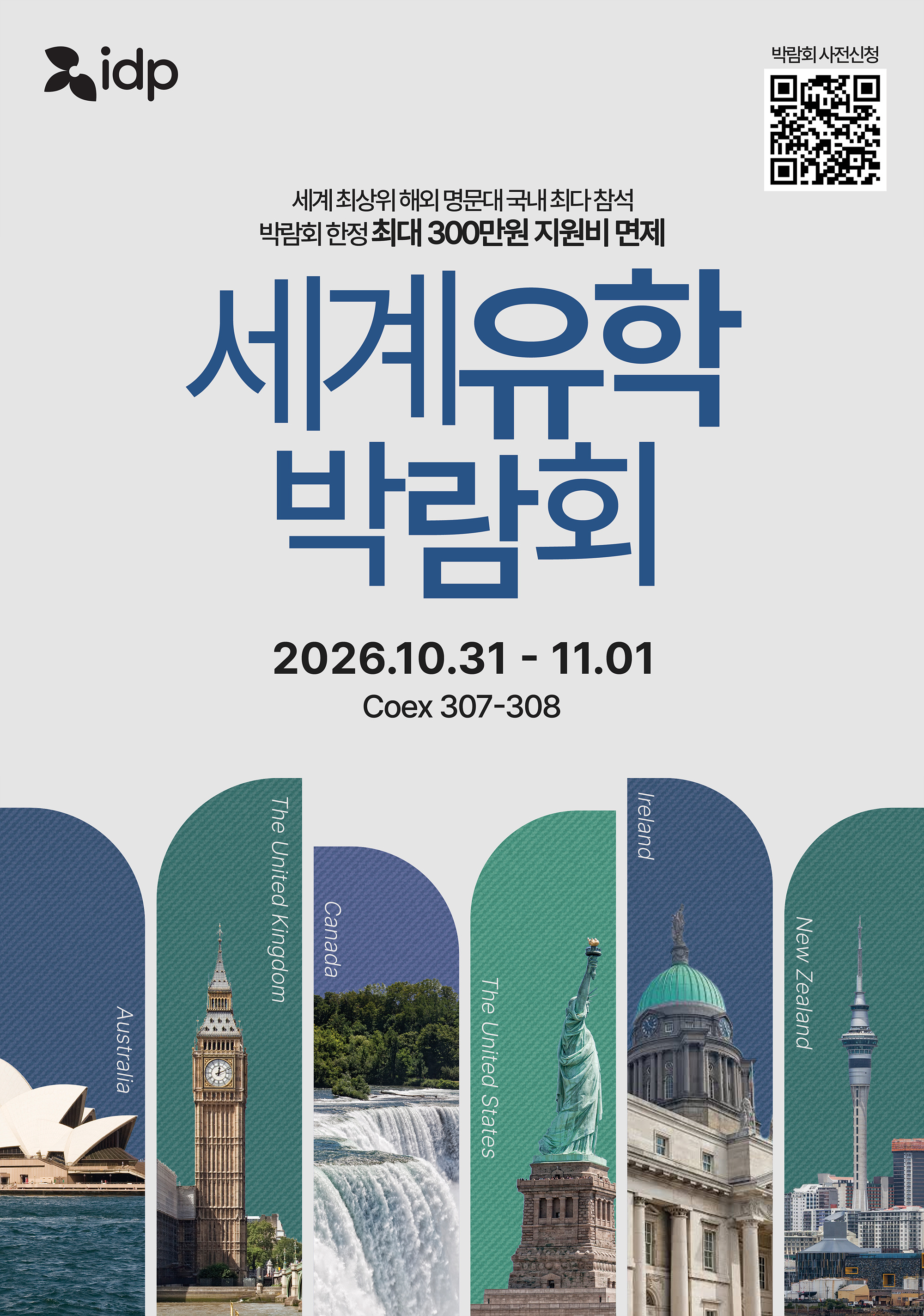 [2026 세계유학박람회]  전 세계 1위 유학기관, IDP의 국내 독보적인 세계유학박람회에 초대합니다.  단순한 유학상담을 넘어, 해외 대학교 입학 담당자를 직접 만나는 진짜 유학박람회!  57년의 전통, IELTS 공동 주관사 IDP만이 가능한, 역대급 규모의 박람회를 확인하세요.    - 일시  2026년 10월 31일(토) 12:00 ~ 17:00  2026년 11월 01일(일) 12:00 ~ 16:00  - 장소: 서울 삼성동 코엑스(COEX) 컨퍼런스룸 3층  - 사전신청(무료): https://bit.ly/2026세계유학박람회      [세계유학박람회 핵심 포인트]  - 6개국 명문대 총집합: 호주, 영국, 미국, 캐나다, 아일랜드  - 전 과정 1:1 맞춤 설계: 조기유학부터 석사/박사 과정까지 전문가 밀착 상담  - 실질적인 유학 정보: 현장 사전 입학 심사, 명문대 장학금 안내, 현지 취업 및 유학 후 이민 가이드  - 전문가 세미나: 어디서도 듣지 못할 전공별 입학 포트폴리오 전략 공개  - 전공별 특별 상담: 의대, 치대, 수의대, 간호, AI, IT, 공대, 건축, 아트, 미디어, 마케팅 특별관!      [유학박람회 혜택]  오직 유학박람회 참가자만을 위한 역대급 수속혜택  - 수속비 0원: IDP 800여 개 파트너교 무료 수속 & 전형료 면제 (호주 G8 전형료 면제, 영국 UCAS 비용 지원)  - 합격 치트키: 원어민 SOP(학업계획서) 첨삭 서비스 무료 지원  - 영어 완성: 추첨을 통해 IELTS 1달 수강권 & 영어 모의고사권 증정  - 수속자 증정: AI 기반 영어 학습 교재증정